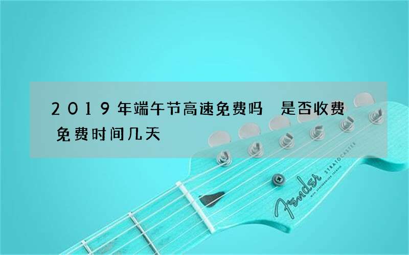 2019年端午节高速免费吗 是否收费 免费时间几天